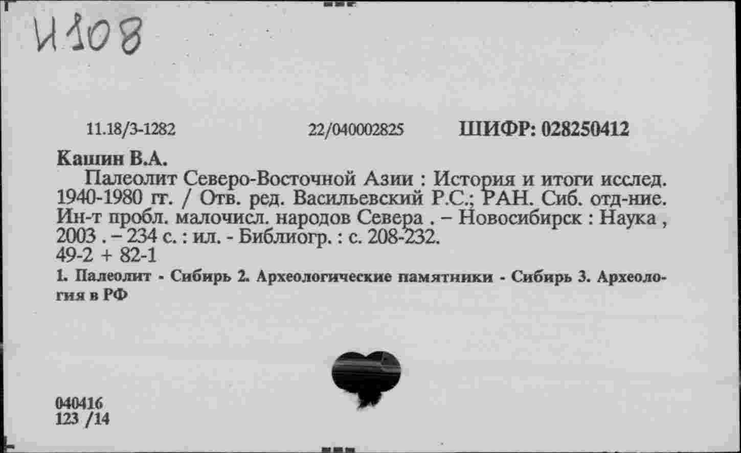 ﻿
11.18/3-1282	22/040002825 ШИФР: 028250412
Кашин В.А.
Палеолит Северо-Восточной Азии : История и итоги исслед. 1940-1980 гг. / Отв. ред. Васильевский Р.С.; РАН. Сиб. отд-ние. Ин-т пробл. малочисл. народов Севера . - Новосибирск : Наука , 2003 . - 234 с. : ил. - Библиогр. : с. 208-232. 49-2 + 82-1
L Палеолит - Сибирь 2. Археологические памятники - Сибирь 3. Археология в РФ
040416
123 /14
